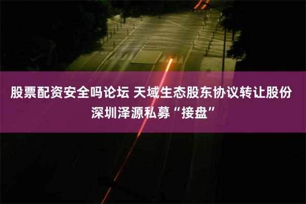 股票配资安全吗论坛 天域生态股东协议转让股份 深圳泽源私募“接盘”