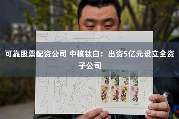 可靠股票配资公司 中核钛白：出资5亿元设立全资子公司