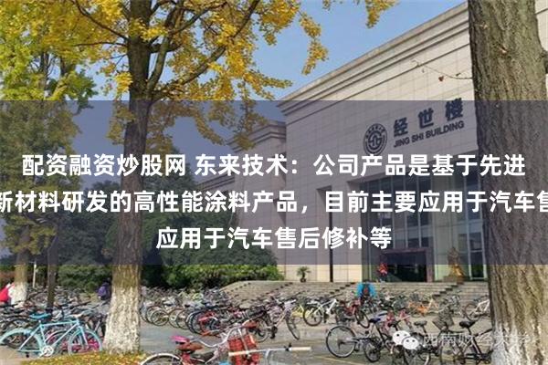 配资融资炒股网 东来技术：公司产品是基于先进石化化工新材料研发的高性能涂料产品，目前主要应用于汽车售后修补等