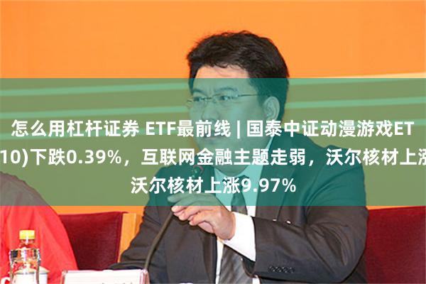 怎么用杠杆证券 ETF最前线 | 国泰中证动漫游戏ETF(516010)下跌0.39%，互联网金融主题走弱，沃尔核材上涨9.97%