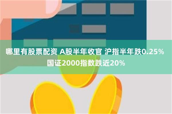 哪里有股票配资 A股半年收官 沪指半年跌0.25% 国证2000指数跌近20%