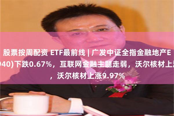 股票按周配资 ETF最前线 | 广发中证全指金融地产ETF(159940)下跌0.67%，互联网金融主题走弱，沃尔核材上涨9.97%