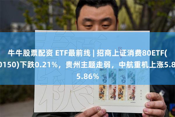 牛牛股票配资 ETF最前线 | 招商上证消费80ETF(510150)下跌0.21%，贵州主题走弱，中航重机上涨5.86%