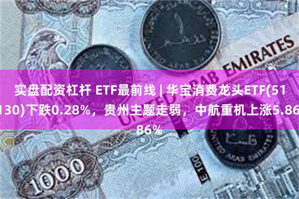 实盘配资杠杆 ETF最前线 | 华宝消费龙头ETF(516130)下跌0.28%，贵州主题走弱，中航重机上涨5.86%