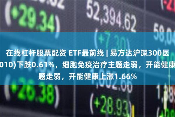 在线杠杆股票配资 ETF最前线 | 易方达沪深300医药ETF(512010)下跌0.61%，细胞免疫治疗主题走弱，开能健康上涨1.66%