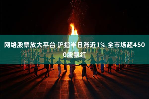 网络股票放大平台 沪指半日涨近1% 全市场超4500股飘红