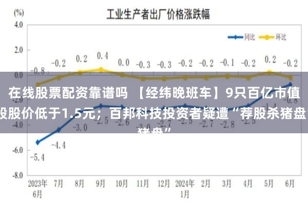 在线股票配资靠谱吗 【经纬晚班车】9只百亿市值股股价低于1.5元；百邦科技投资者疑遭“荐股杀猪盘”