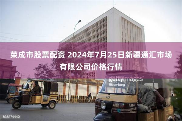 荣成市股票配资 2024年7月25日新疆通汇市场有限公司价格行情