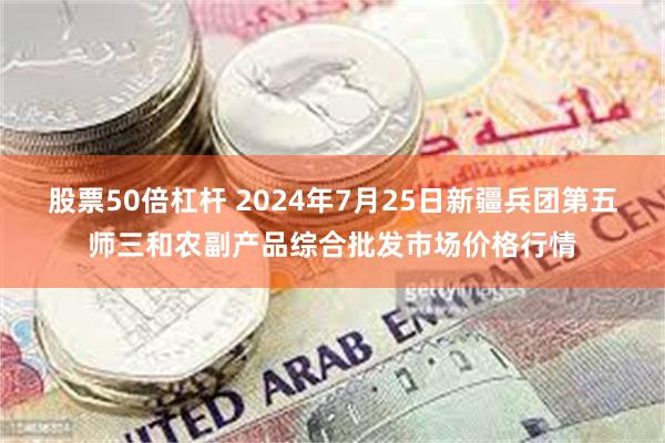 股票50倍杠杆 2024年7月25日新疆兵团第五师三和农副产品综合批发市场价格行情