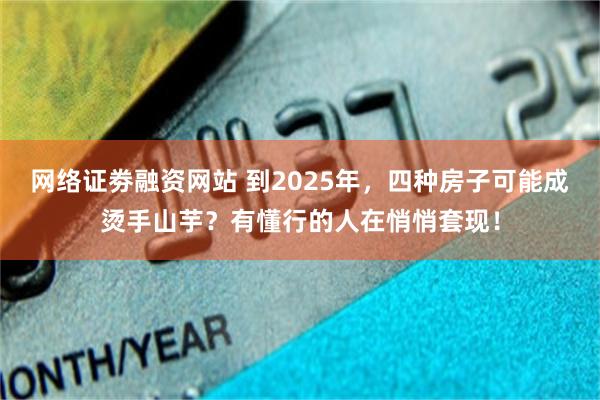 网络证劵融资网站 到2025年，四种房子可能成烫手山芋？有懂行的人在悄悄套现！