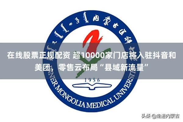 在线股票正规配资 超10000家门店将入驻抖音和美团，零售云布局“县域新流量”