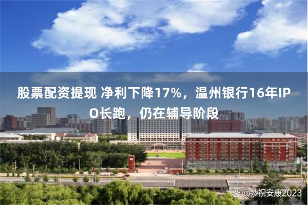 股票配资提现 净利下降17%，温州银行16年IPO长跑，仍在辅导阶段