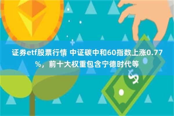 证券etf股票行情 中证碳中和60指数上涨0.77%，前十大权重包含宁德时代等