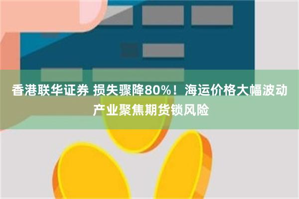 香港联华证券 损失骤降80%！海运价格大幅波动 产业聚焦期货锁风险