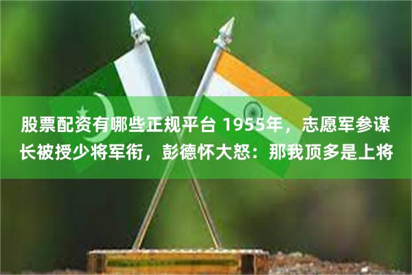 股票配资有哪些正规平台 1955年，志愿军参谋长被授少将军衔，彭德怀大怒：那我顶多是上将