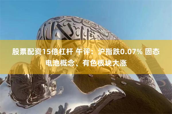 股票配资15倍杠杆 午评：沪指跌0.07% 固态电池概念、有色板块大涨