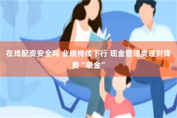 在线配资安全吗 业绩持续下行 现金管理类理财降费“吸金”