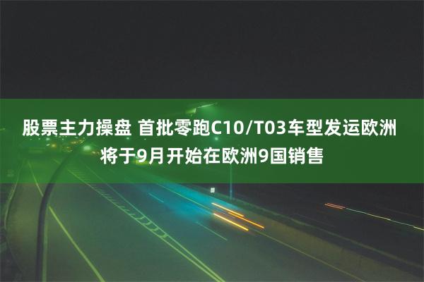 股票主力操盘 首批零跑C10/T03车型发运欧洲 将于9月开始在欧洲9国销售