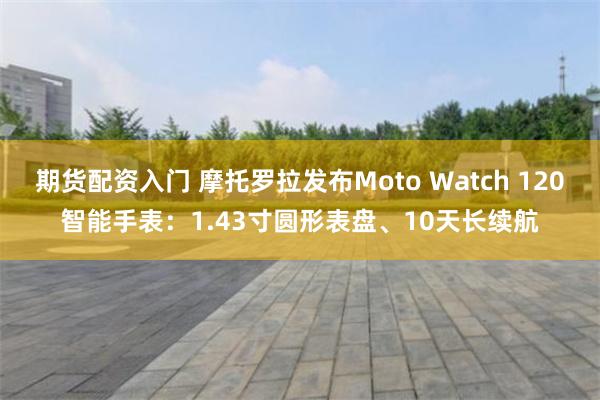 期货配资入门 摩托罗拉发布Moto Watch 120智能手表：1.43寸圆形表盘、10天长续航