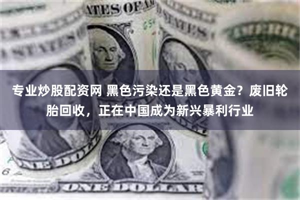 专业炒股配资网 黑色污染还是黑色黄金？废旧轮胎回收，正在中国成为新兴暴利行业