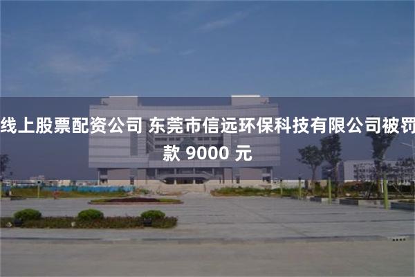 线上股票配资公司 东莞市信远环保科技有限公司被罚款 9000 元