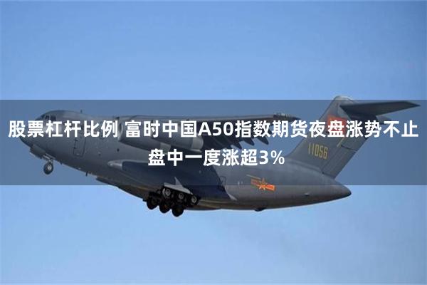 股票杠杆比例 富时中国A50指数期货夜盘涨势不止 盘中一度涨超3%