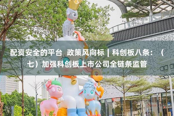 配资安全的平台  政策风向标∣科创板八条：（七）加强科创板上市公司全链条监管