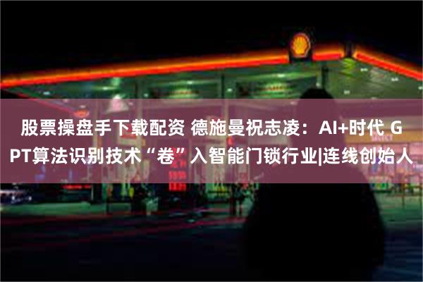 股票操盘手下载配资 德施曼祝志凌：AI+时代 GPT算法识别技术“卷”入智能门锁行业|连线创始人