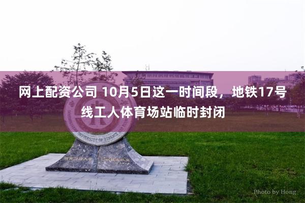 网上配资公司 10月5日这一时间段，地铁17号线工人体育场站临时封闭