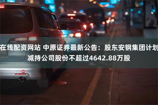 在线配资网站 中原证券最新公告：股东安钢集团计划减持公司股份不超过4642.88万股