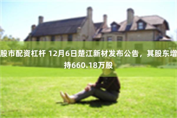 股市配资杠杆 12月6日楚江新材发布公告，其股东增持660.18万股