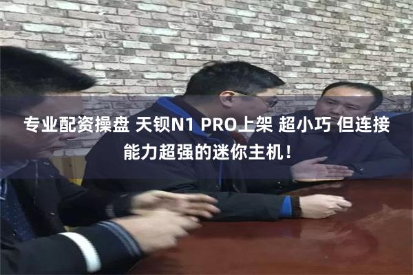 专业配资操盘 天钡N1 PRO上架 超小巧 但连接能力超强的迷你主机！