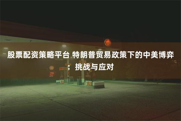 股票配资策略平台 特朗普贸易政策下的中美博弈：挑战与应对