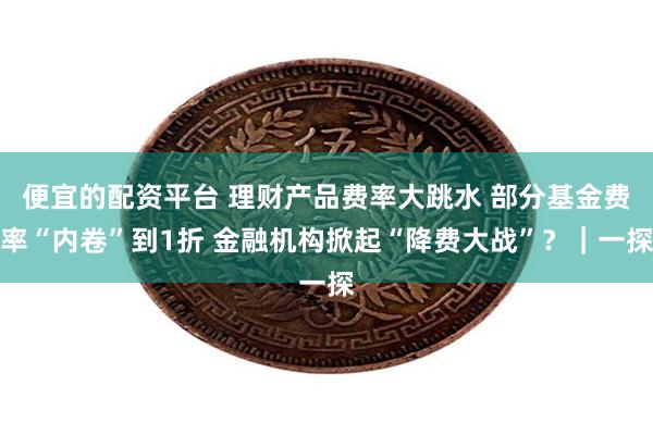 便宜的配资平台 理财产品费率大跳水 部分基金费率“内卷”到1折 金融机构掀起“降费大战”？｜一探