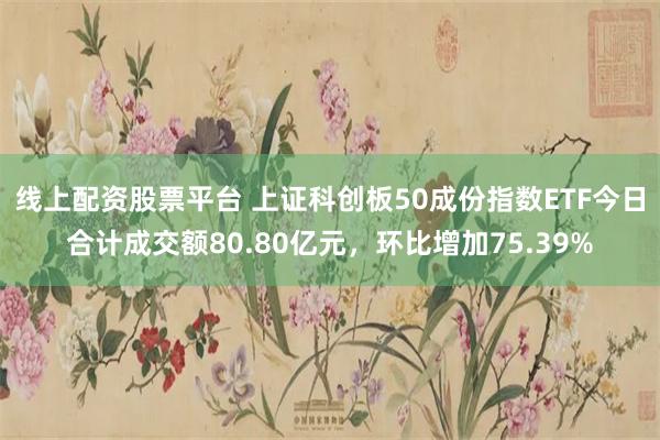 线上配资股票平台 上证科创板50成份指数ETF今日合计成交额80.80亿元，环比增加75.39%