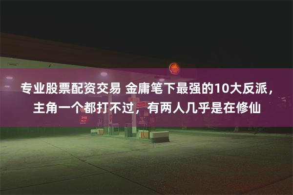 专业股票配资交易 金庸笔下最强的10大反派，主角一个都打不过，有两人几乎是在修仙