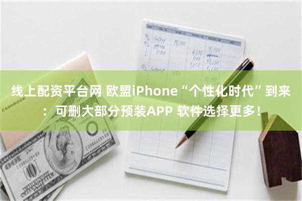 线上配资平台网 欧盟iPhone“个性化时代”到来：可删大部分预装APP 软件选择更多！