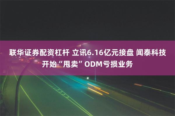 联华证券配资杠杆 立讯6.16亿元接盘 闻泰科技开始“甩卖”ODM亏损业务