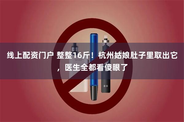 线上配资门户 整整16斤！杭州姑娘肚子里取出它，医生全都看傻眼了