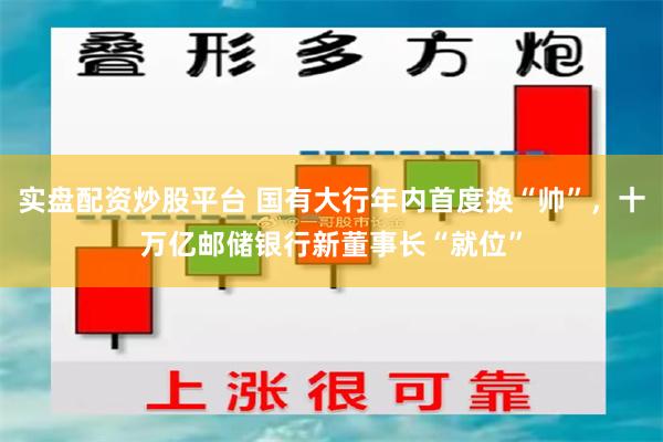 实盘配资炒股平台 国有大行年内首度换“帅”，十万亿邮储银行新董事长“就位”